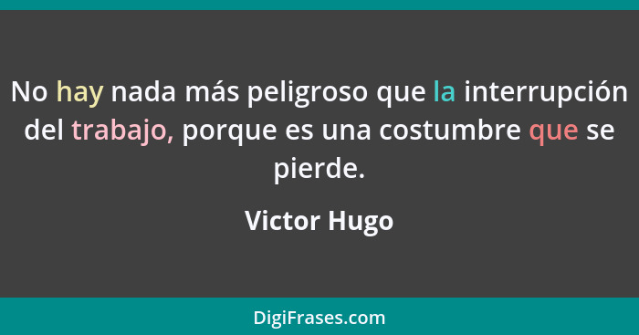 No hay nada más peligroso que la interrupción del trabajo, porque es una costumbre que se pierde.... - Victor Hugo