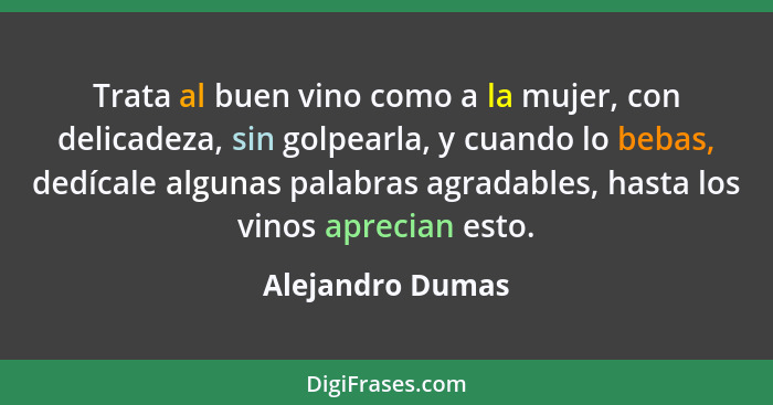 Trata al buen vino como a la mujer, con delicadeza, sin golpearla, y cuando lo bebas, dedícale algunas palabras agradables, hasta lo... - Alejandro Dumas