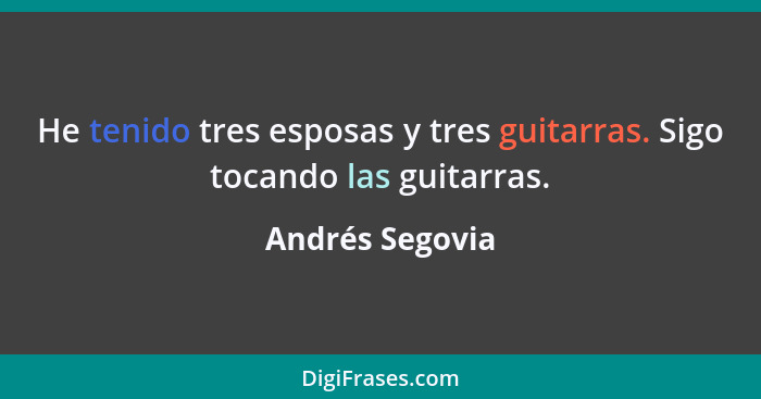 He tenido tres esposas y tres guitarras. Sigo tocando las guitarras.... - Andrés Segovia