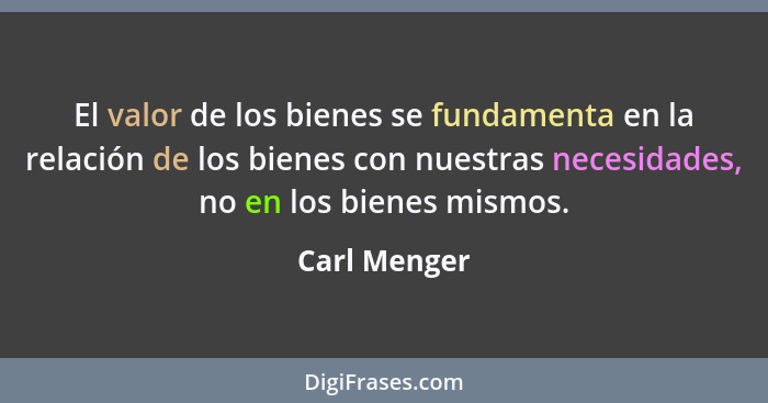 El valor de los bienes se fundamenta en la relación de los bienes con nuestras necesidades, no en los bienes mismos.... - Carl Menger