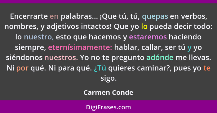 Encerrarte en palabras... ¡Que tú, tú, quepas en verbos, nombres, y adjetivos intactos! Que yo lo pueda decir todo: lo nuestro, esto qu... - Carmen Conde