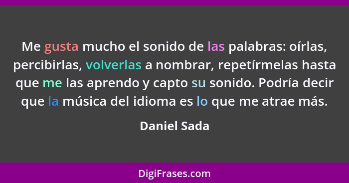 Me gusta mucho el sonido de las palabras: oírlas, percibirlas, volverlas a nombrar, repetírmelas hasta que me las aprendo y capto su son... - Daniel Sada