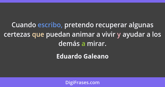 Cuando escribo, pretendo recuperar algunas certezas que puedan animar a vivir y ayudar a los demás a mirar.... - Eduardo Galeano