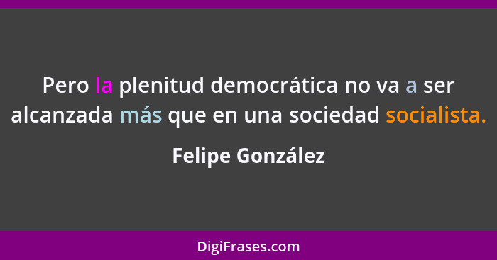 Pero la plenitud democrática no va a ser alcanzada más que en una sociedad socialista.... - Felipe González