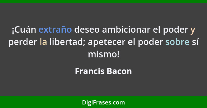 ¡Cuán extraño deseo ambicionar el poder y perder la libertad; apetecer el poder sobre sí mismo!... - Francis Bacon