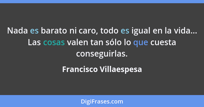 Nada es barato ni caro, todo es igual en la vida... Las cosas valen tan sólo lo que cuesta conseguirlas.... - Francisco Villaespesa