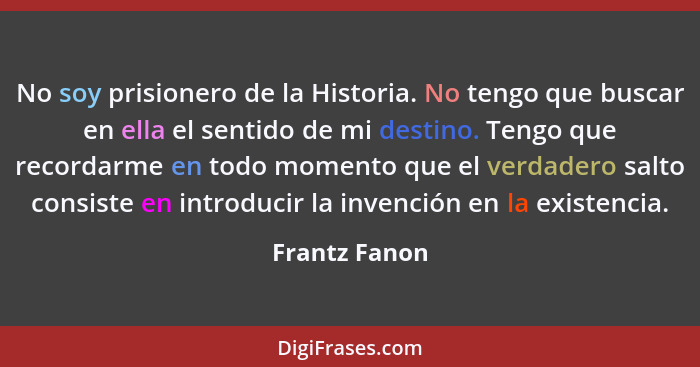 No soy prisionero de la Historia. No tengo que buscar en ella el sentido de mi destino. Tengo que recordarme en todo momento que el ver... - Frantz Fanon