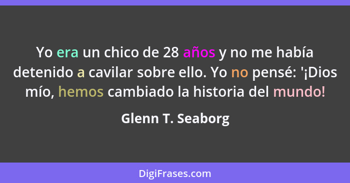 Yo era un chico de 28 años y no me había detenido a cavilar sobre ello. Yo no pensé: '¡Dios mío, hemos cambiado la historia del mun... - Glenn T. Seaborg