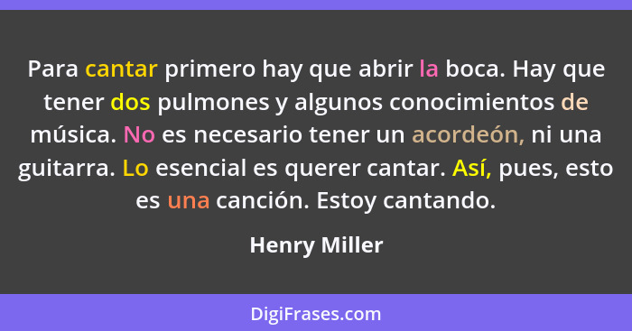 Para cantar primero hay que abrir la boca. Hay que tener dos pulmones y algunos conocimientos de música. No es necesario tener un acord... - Henry Miller