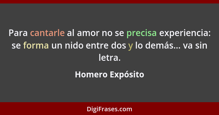 Para cantarle al amor no se precisa experiencia: se forma un nido entre dos y lo demás... va sin letra.... - Homero Expósito