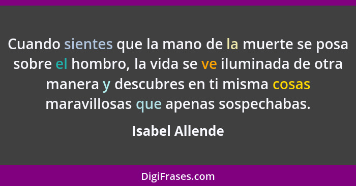 Cuando sientes que la mano de la muerte se posa sobre el hombro, la vida se ve iluminada de otra manera y descubres en ti misma cosas... - Isabel Allende