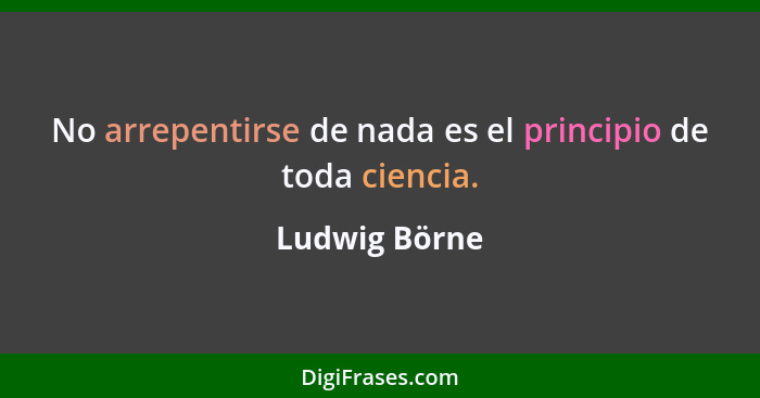 No arrepentirse de nada es el principio de toda ciencia.... - Ludwig Börne