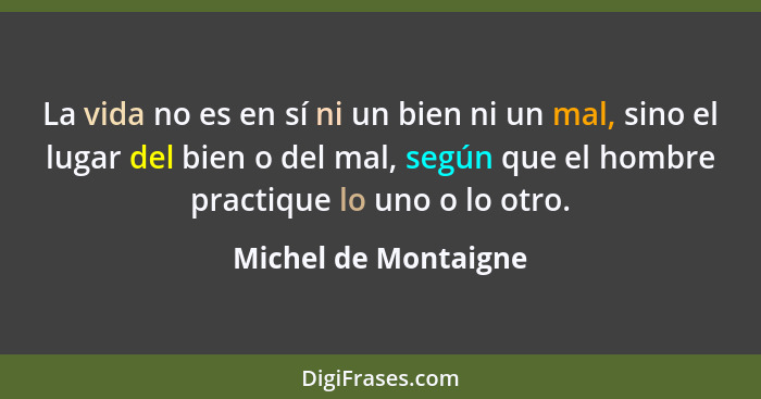 La vida no es en sí ni un bien ni un mal, sino el lugar del bien o del mal, según que el hombre practique lo uno o lo otro.... - Michel de Montaigne