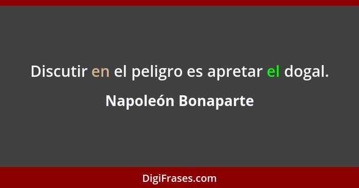 Discutir en el peligro es apretar el dogal.... - Napoleón Bonaparte