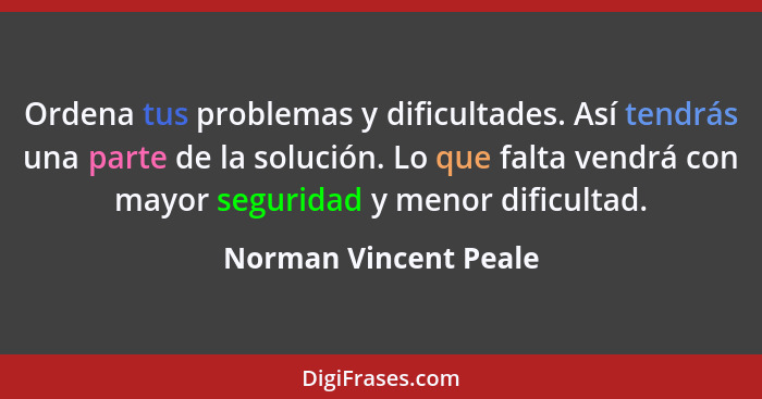 Ordena tus problemas y dificultades. Así tendrás una parte de la solución. Lo que falta vendrá con mayor seguridad y menor difi... - Norman Vincent Peale