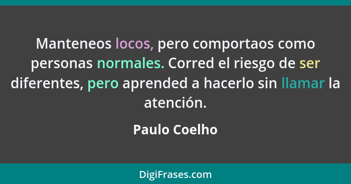 Manteneos locos, pero comportaos como personas normales. Corred el riesgo de ser diferentes, pero aprended a hacerlo sin llamar la aten... - Paulo Coelho