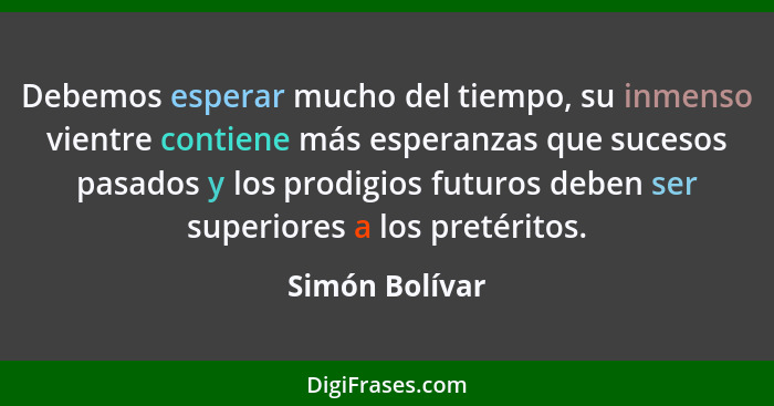 Debemos esperar mucho del tiempo, su inmenso vientre contiene más esperanzas que sucesos pasados y los prodigios futuros deben ser sup... - Simón Bolívar
