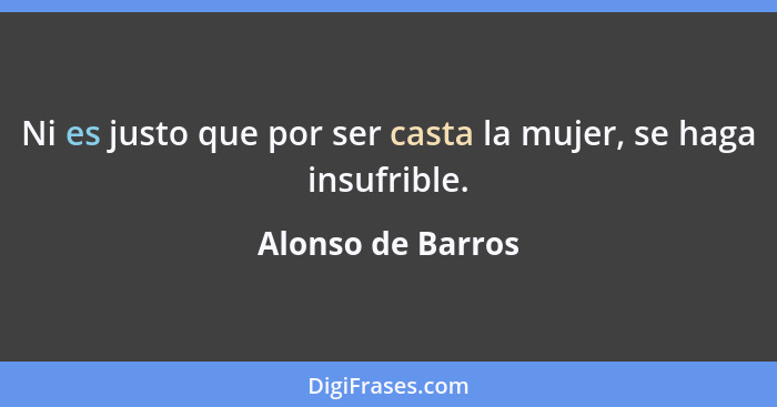 Ni es justo que por ser casta la mujer, se haga insufrible.... - Alonso de Barros