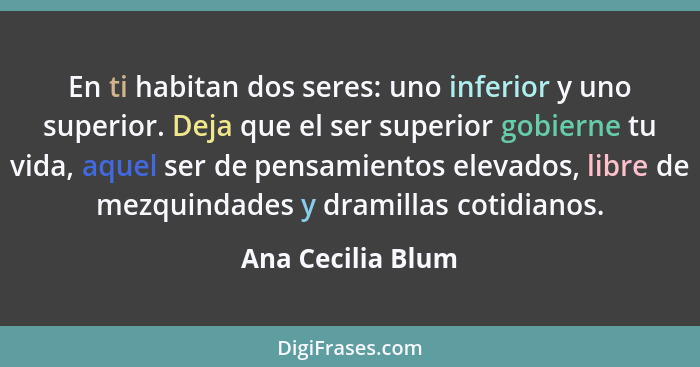 En ti habitan dos seres: uno inferior y uno superior. Deja que el ser superior gobierne tu vida, aquel ser de pensamientos elevados... - Ana Cecilia Blum