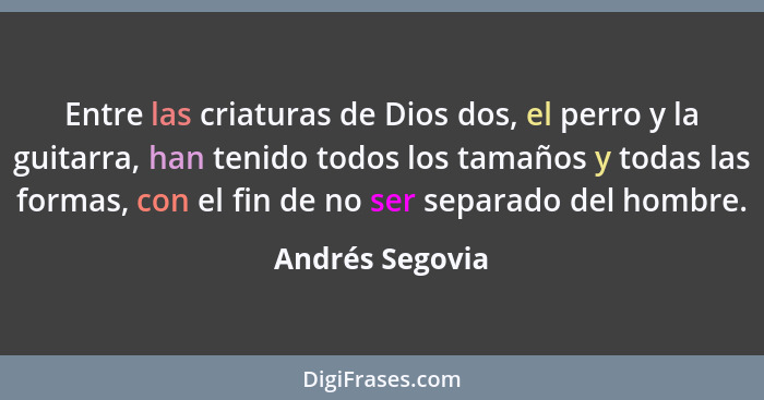 Entre las criaturas de Dios dos, el perro y la guitarra, han tenido todos los tamaños y todas las formas, con el fin de no ser separa... - Andrés Segovia