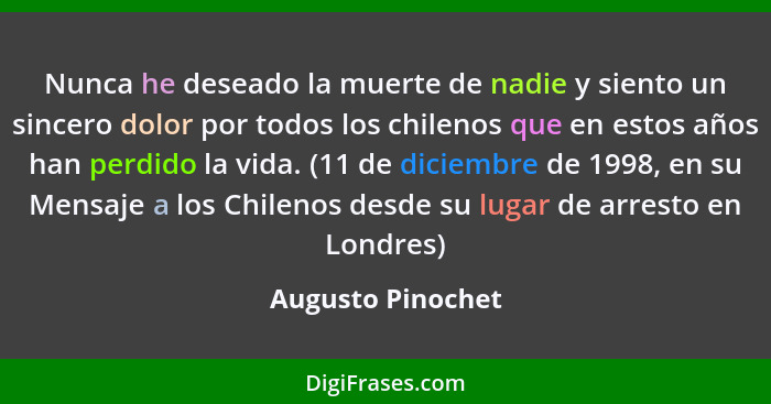 Nunca he deseado la muerte de nadie y siento un sincero dolor por todos los chilenos que en estos años han perdido la vida. (11 de... - Augusto Pinochet