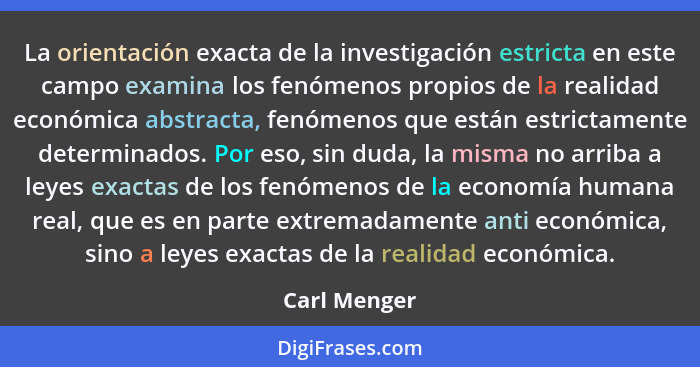 La orientación exacta de la investigación estricta en este campo examina los fenómenos propios de la realidad económica abstracta, fenóm... - Carl Menger