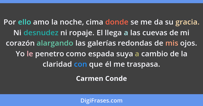 Por ello amo la noche, cima donde se me da su gracia. Ni desnudez ni ropaje. El llega a las cuevas de mi corazón alargando las galerías... - Carmen Conde