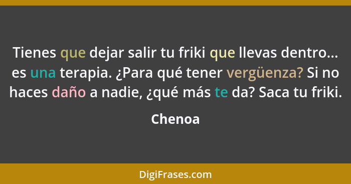 Tienes que dejar salir tu friki que llevas dentro... es una terapia. ¿Para qué tener vergüenza? Si no haces daño a nadie, ¿qué más te da? Sac... - Chenoa