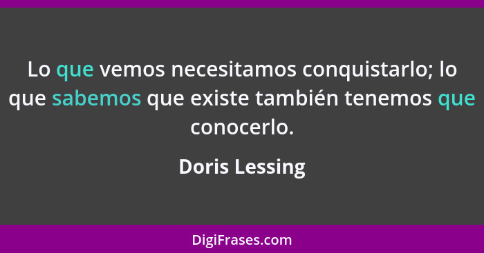 Lo que vemos necesitamos conquistarlo; lo que sabemos que existe también tenemos que conocerlo.... - Doris Lessing