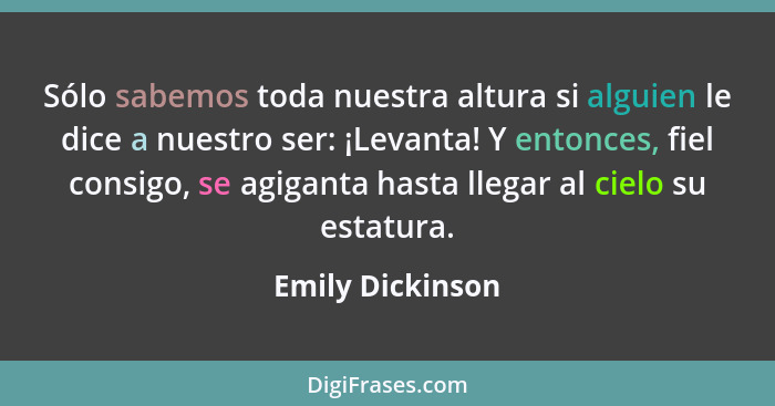 Sólo sabemos toda nuestra altura si alguien le dice a nuestro ser: ¡Levanta! Y entonces, fiel consigo, se agiganta hasta llegar al c... - Emily Dickinson