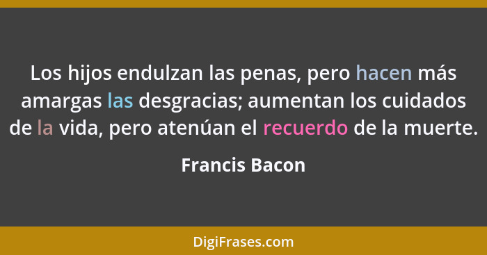 Los hijos endulzan las penas, pero hacen más amargas las desgracias; aumentan los cuidados de la vida, pero atenúan el recuerdo de la... - Francis Bacon