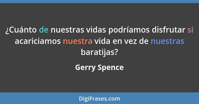 ¿Cuánto de nuestras vidas podríamos disfrutar si acariciamos nuestra vida en vez de nuestras baratijas?... - Gerry Spence