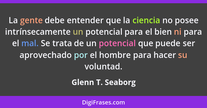 La gente debe entender que la ciencia no posee intrínsecamente un potencial para el bien ni para el mal. Se trata de un potencial q... - Glenn T. Seaborg