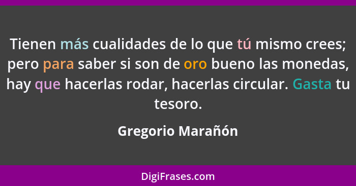 Tienen más cualidades de lo que tú mismo crees; pero para saber si son de oro bueno las monedas, hay que hacerlas rodar, hacerlas c... - Gregorio Marañón