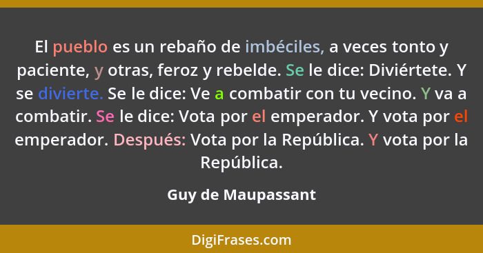 El pueblo es un rebaño de imbéciles, a veces tonto y paciente, y otras, feroz y rebelde. Se le dice: Diviértete. Y se divierte. Se... - Guy de Maupassant