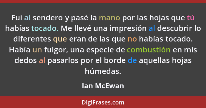 Fui al sendero y pasé la mano por las hojas que tú habías tocado. Me llevé una impresión al descubrir lo diferentes que eran de las que n... - Ian McEwan