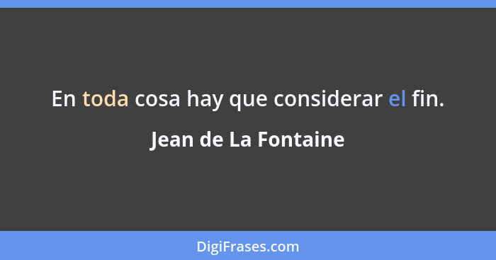 En toda cosa hay que considerar el fin.... - Jean de La Fontaine