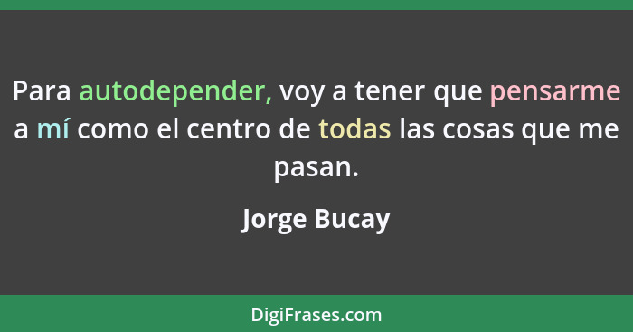 Para autodepender, voy a tener que pensarme a mí como el centro de todas las cosas que me pasan.... - Jorge Bucay