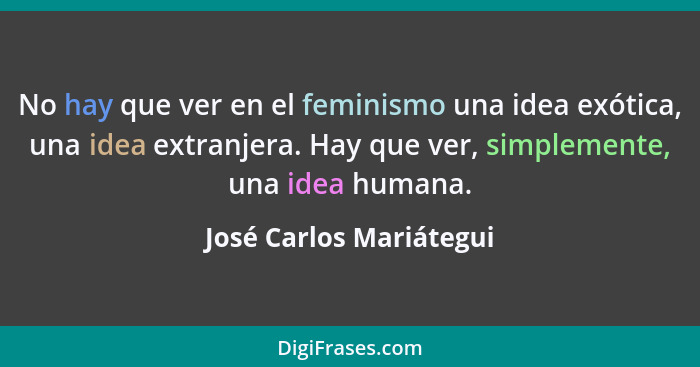 No hay que ver en el feminismo una idea exótica, una idea extranjera. Hay que ver, simplemente, una idea humana.... - José Carlos Mariátegui