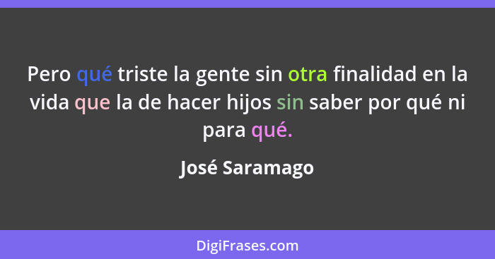 Pero qué triste la gente sin otra finalidad en la vida que la de hacer hijos sin saber por qué ni para qué.... - José Saramago