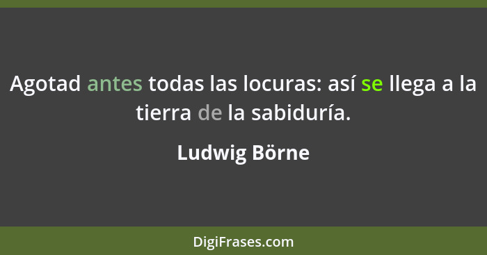 Agotad antes todas las locuras: así se llega a la tierra de la sabiduría.... - Ludwig Börne