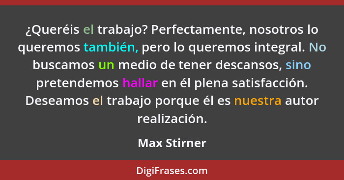 ¿Queréis el trabajo? Perfectamente, nosotros lo queremos también, pero lo queremos integral. No buscamos un medio de tener descansos, si... - Max Stirner