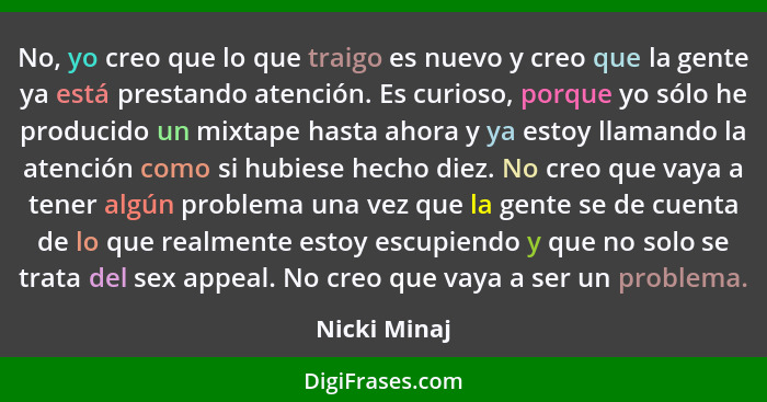 No, yo creo que lo que traigo es nuevo y creo que la gente ya está prestando atención. Es curioso, porque yo sólo he producido un mixtap... - Nicki Minaj