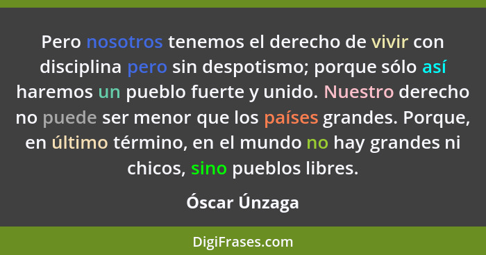 Pero nosotros tenemos el derecho de vivir con disciplina pero sin despotismo; porque sólo así haremos un pueblo fuerte y unido. Nuestro... - Óscar Únzaga