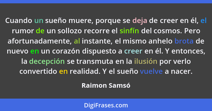 Cuando un sueño muere, porque se deja de creer en él, el rumor de un sollozo recorre el sinfín del cosmos. Pero afortunadamente, al ins... - Raimon Samsó