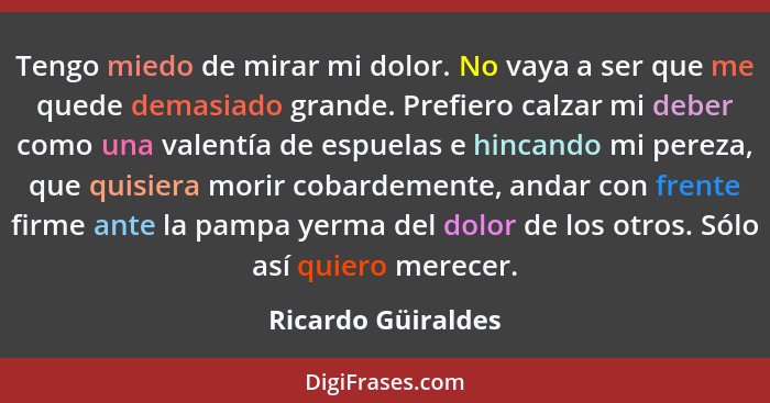 Tengo miedo de mirar mi dolor. No vaya a ser que me quede demasiado grande. Prefiero calzar mi deber como una valentía de espuelas... - Ricardo Güiraldes