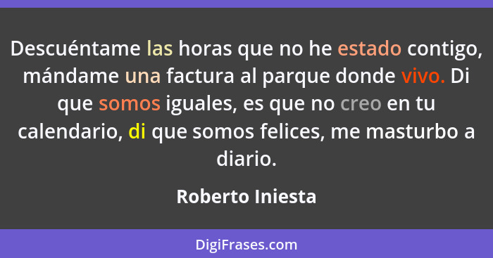 Descuéntame las horas que no he estado contigo, mándame una factura al parque donde vivo. Di que somos iguales, es que no creo en tu... - Roberto Iniesta