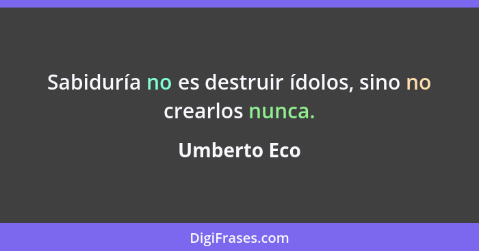 Sabiduría no es destruir ídolos, sino no crearlos nunca.... - Umberto Eco