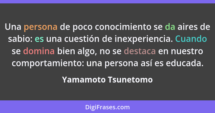 Una persona de poco conocimiento se da aires de sabio: es una cuestión de inexperiencia. Cuando se domina bien algo, no se destac... - Yamamoto Tsunetomo