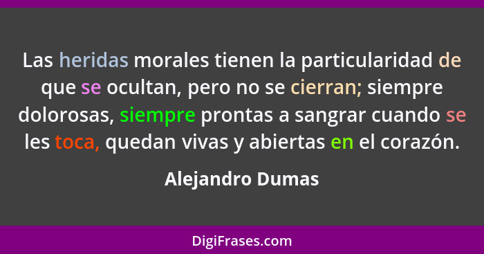 Las heridas morales tienen la particularidad de que se ocultan, pero no se cierran; siempre dolorosas, siempre prontas a sangrar cua... - Alejandro Dumas